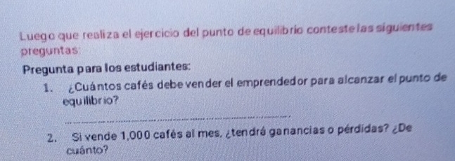 Luego que realiza el ejercicio del punto de equilibrio conteste las siguientes 
preguntas 
Pregunta para los estudiantes: 
1. ¿Cuántos cafés debe vender el emprendedor para alcanzar el punto de 
equ ilibrio? 
_ 
2. Si vende 1,000 cafés al mes, ¿tendrá ganancias o pérdidas? ¿De 
cuánto?