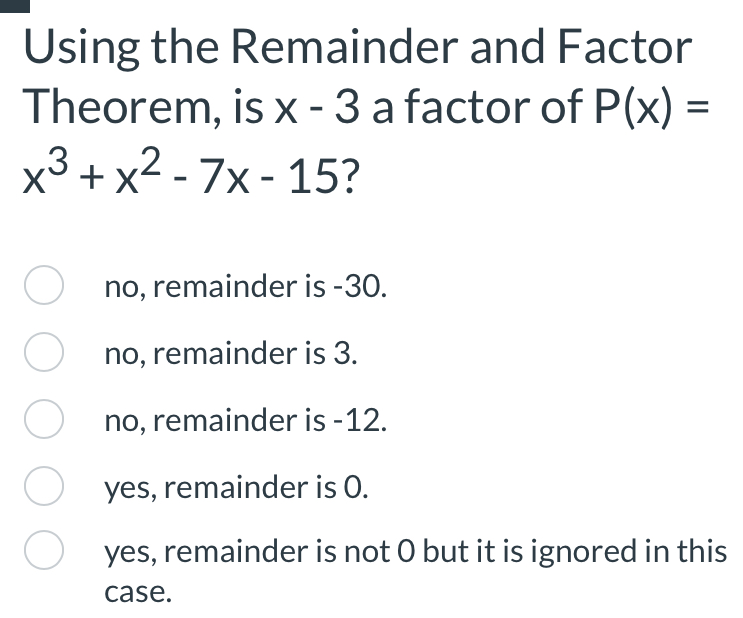 Using the Remainder and Factor
Theorem, is x-3 a factor of P(x)=
x^3+x^2-7x-15
no, remainder is -30.
no, remainder is 3.
no, remainder is -12.
yes, remainder is O.
yes, remainder is not O but it is ignored in this
case.