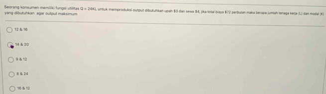 Seorang konsumen memiliki fungsi utilitas Q=24K Luntuk memproduksi output dibutuhkan upah $3 dan sewa $4, jika total biaya $72 perbulan maka berapa jumlah tenaga kerja (L) dan mədal (K)
yang dibutuhkan agar output maksimum
12 & 16
14 & 20
9 & 12
B & 24
16 & 12