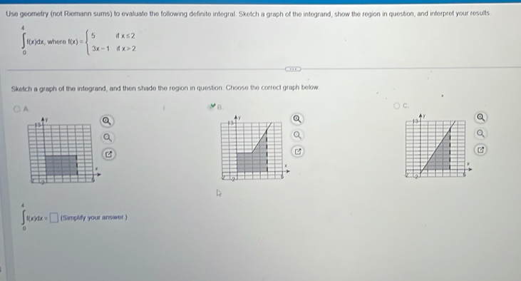 Use geometry (not Riemann sums) to evaluate the following definite integral. Sketch a graph of the integrand, show the region in question, and interpret your results
∈t _0^(4f(x)dx, , where f(x)=beginarray)l 5ifx≤ 2 3x-1ifx>2endarray.
Sketch a graph of the integrand, and then shade the region in question. Choose the correct graph below.
B.
C.
∈t _0^4f(x)dx=□ (Simplify your answer )