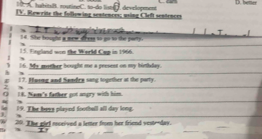 cant D. better
10. A. habitsB. noutineC. to do listsD. development
IV. Rewrite the following sentences; using Cleft sentences
_
_
_
_
14. She bought a new diress to go to the party.
_
_
15. England wan the World Cup in 1966.
17 7_
_
_
_
16. My mother bought me a present on my birthday.
_7
_
17. Himong and Sandra sang together at the party.
2. m_
_
O 18. Nam's father got angry with him.
_2
_
Îe 19. The boys played football all day long.
B
_
W 20. The girl received a letter from her friend yestoday.
2 _11