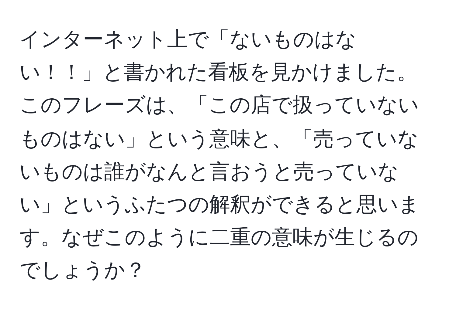 インターネット上で「ないものはない！！」と書かれた看板を見かけました。このフレーズは、「この店で扱っていないものはない」という意味と、「売っていないものは誰がなんと言おうと売っていない」というふたつの解釈ができると思います。なぜこのように二重の意味が生じるのでしょうか？