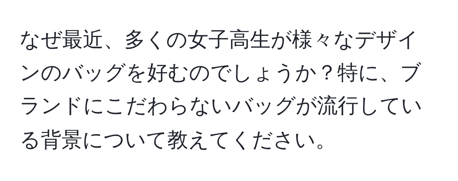 なぜ最近、多くの女子高生が様々なデザインのバッグを好むのでしょうか？特に、ブランドにこだわらないバッグが流行している背景について教えてください。