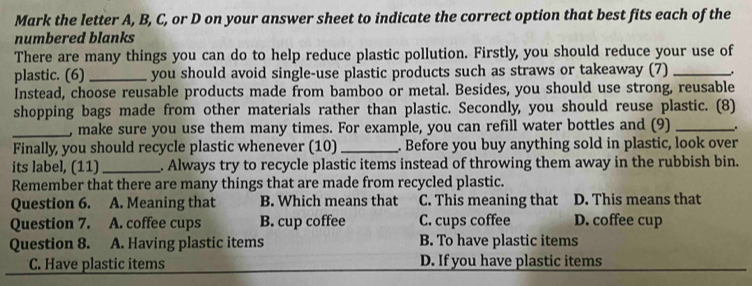 Mark the letter A, B, C, or D on your answer sheet to indicate the correct option that best fits each of the
numbered blanks
There are many things you can do to help reduce plastic pollution. Firstly, you should reduce your use of
plastic. (6) _you should avoid single-use plastic products such as straws or takeaway (7) _.
Instead, choose reusable products made from bamboo or metal. Besides, you should use strong, reusable
shopping bags made from other materials rather than plastic. Secondly, you should reuse plastic. (8)
_, make sure you use them many times. For example, you can refill water bottles and (9) _.
Finally, you should recycle plastic whenever (10) _. Before you buy anything sold in plastic, look over
its label, (11)_ . Always try to recycle plastic items instead of throwing them away in the rubbish bin.
Remember that there are many things that are made from recycled plastic.
Question 6. A. Meaning that B. Which means that C. This meaning that D. This means that
Question 7. A. coffee cups B. cup coffee C. cups coffee D. coffee cup
Question 8. A. Having plastic items B. To have plastic items
*C. Have plastic items D. If you have plastic items