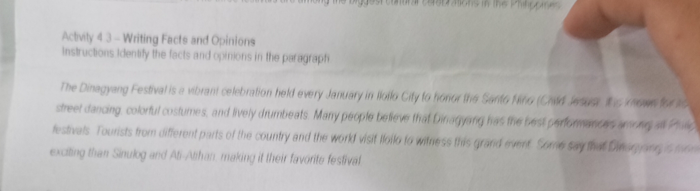 he biggest cunural cerebrations in the Philippme . 
Activity 4 3 - Writing Facts and Opinions 
Instructions Identify the facts and opinions in the paragraph 
The Dinagyang Festival is a vibrant celebration held every January in Iloilo City to honor the Santo Nino (Chld Jesuer Ihe known for 1 
street dancing, colorful costumes, and lively drumbeats. Many people believe that Dinagyang has the best performances among all Pallc 
festivals. Tourists from different parts of the country and the world visit Iloilo to witness this grand event. Some say that Dineryanyis mon 
exciting than Sinulog and Ati-Atihan, making it their favorite festival