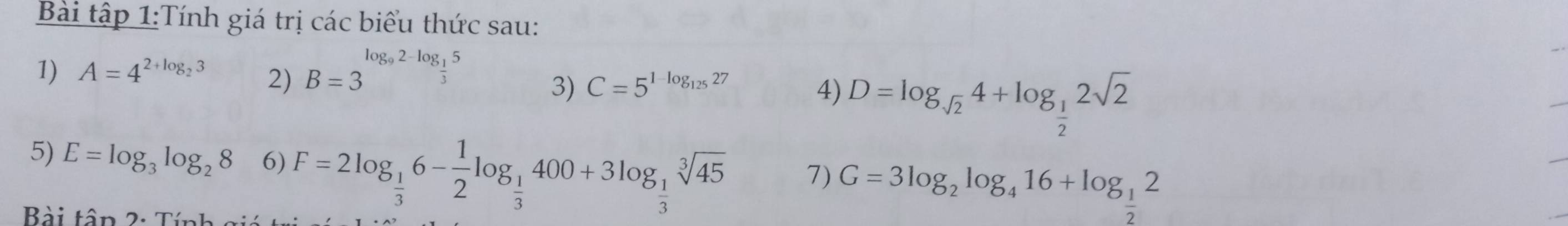 Bài tập 1:Tính giá trị các biểu thức sau: 
1) A=4^(2+log _2)3 2) B=3^(log _9)2-log _ 1/3 5
3) C=5^(1-log _125)27 4) D=log _sqrt(2)4+log _ 1/2 2sqrt(2)
5) E=log _3log _28 6) F=2log _ 1/3 6- 1/2 log _ 1/3 400+3log _ 1/3 sqrt[3](45) 7) G=3log _2log _416+log _ 1/2 2
Bài tâp 2: T