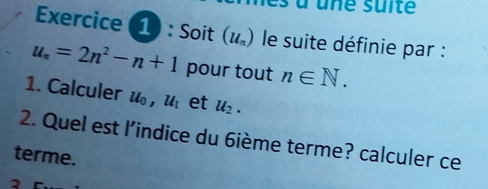 Exercice (1) : Soit (u_n) le suite définie par :
u_n=2n^2-n+1 pour tout n∈ N. 
1. Calculer u , u_1 et u_2. 
2. Quel est l'indice du 6ième terme? calculer ce 
terme.