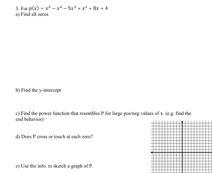 For p(x)=x^5-x^4-5x^3+x^2+8x+4
a) Find all zeros 
b) Find the y-intercept 
c) Find the power function that resembles P for large pos/neg values of x. (e.g. find the 
end behavior) 
d) Does P cross or touch at each zero? 
e) Use the info. to sketch a graph of P.