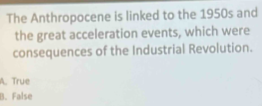 The Anthropocene is linked to the 1950s and
the great acceleration events, which were
consequences of the Industrial Revolution.
A. True
B. False