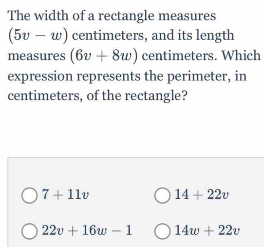 The width of a rectangle measures
(5v-w) centimeters, and its length
measures (6v+8w) centimeters. Which
expression represents the perimeter, in
centimeters, of the rectangle?
7+11v
14+22v
22v+16w-1 14w+22v