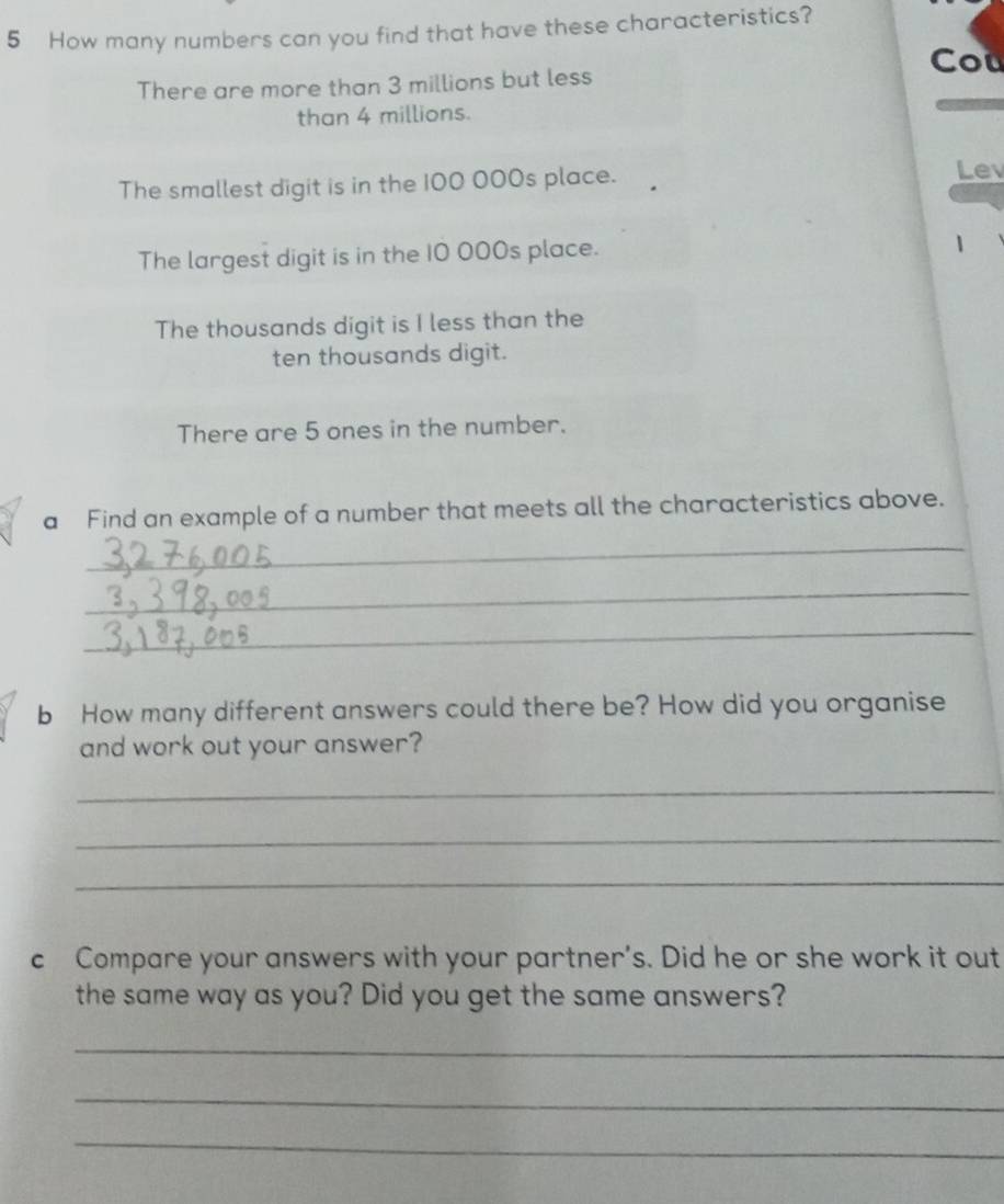 How many numbers can you find that have these characteristics? 
Cou 
There are more than 3 millions but less 
than 4 millions. 
The smallest digit is in the 100 000s place. Lev 
The largest digit is in the 10 000s place. 
1 
The thousands digit is I less than the 
ten thousands digit. 
There are 5 ones in the number. 
a Find an example of a number that meets all the characteristics above. 
_ 
_ 
_ 
b How many different answers could there be? How did you organise 
and work out your answer? 
_ 
_ 
_ 
c Compare your answers with your partner’s. Did he or she work it out 
the same way as you? Did you get the same answers? 
_ 
_ 
_