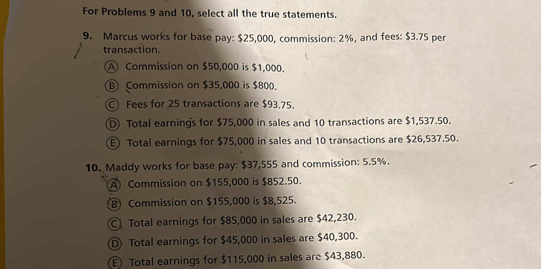 For Problems 9 and 10, select all the true statements.
9. Marcus works for base pay: $25,000, commission: 2%, and fees: $3.75 per
transaction.
A Commission on $50,000 is $1,000.
B) Commission on $35,000 is $800.
C) Fees for 25 transactions are $93.75.
D Total earnings for $75,000 in sales and 10 transactions are $1,537.50.
E) Total earnings for $75,000 in sales and 10 transactions are $26,537.50.
10. Maddy works for base pay: $37,555 and commission: 5.5%.
A Commission on $155,000 is $852.50.
B) Commission on $155,000 is $8,525.
C Total earnings for $85,000 in sales are $42,230.
D Total earnings for $45,000 in sales are $40,300.
E) Total earnings for $115,000 in sales are $43,880.