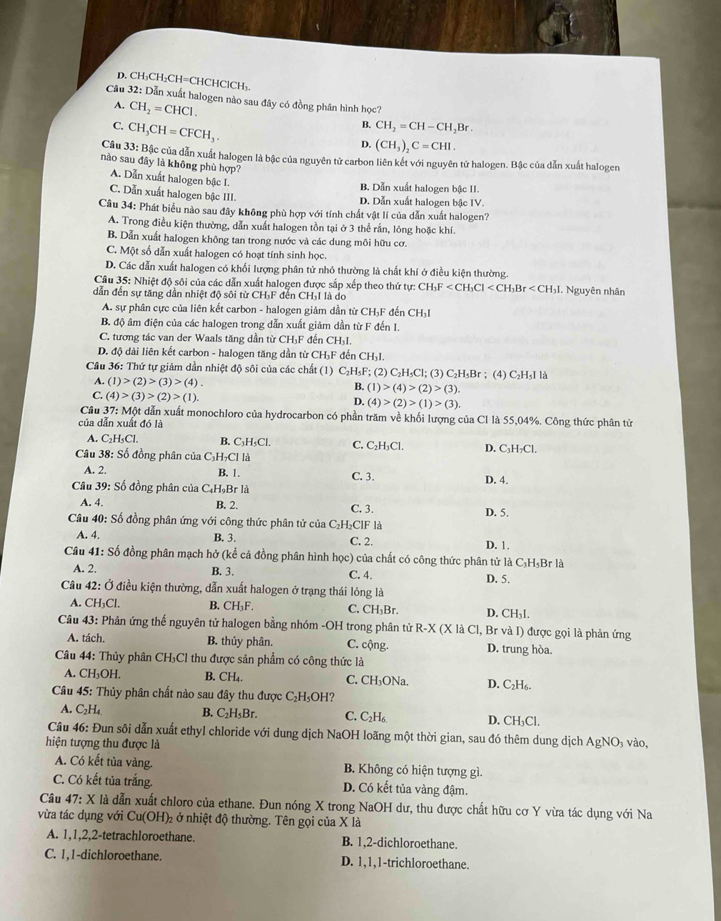 D. CH₃CH₂CH=CHCHClCH₃.
Cầu 32: Dẫn xuất halogen nào sau đây có đồng phân hình học?
A. CH_2=CHCl. CH_2=CH-CH_2Br
C. CH_3CH=CFCH_3.
B.
D. (CH_3)_2C=CHI.
Câu 33: Bậc của dẫn xuất halogen là bậc của nguyên tử carbon liên kết với nguyên tử halogen. Bậc của dẫn xuất halogen
nào sau đây là không phù hợp?
A. Dẫn xuất halogen bậc I.
B. Dẫn xuất halogen bậc II.
C. Dẫn xuất halogen bậc III. D. Dẫn xuất halogen bậc IV.
Câu 34: Phát biểu nào sau đây không phù hợp với tính chất vật lí của dẫn xuất halogen?
A. Trong điều kiện thường, dẫn xuất halogen tồn tại ở 3 thể rắn, lỏng hoặc khí.
B. Dẫn xuất halogen không tan trong nước và các dung môi hữu cơ.
C. Một số dẫn xuất halogen có hoạt tính sinh học.
D. Các dẫn xuất halogen có khối lượng phân tử nhỏ thường là chất khí ở điều kiện thường.
Câu 35: Nhiệt độ sôi của các dẫn xuất halogen được sắp xếp theo thứ tự: CH_3F . Nguyên nhân
dẫn đến sự tăng dần nhiệt độ sôi từ CH₃F đến CH₃I là do
A. sự phân cực của liên kết carbon - halogen giảm dần từ CH₃F đến CH₃I
B. độ âm điện của các halogen trong dẫn xuất giảm dần từ F đến I.
C. tương tác van der Waals tăng dần từ CH₃F đến CH₃I.
D. độ dài liên kết carbon - halogen tăng dần từ CH₃F đến CH₃I.
Câu 36: Thứ tự giảm dần nhiệt độ sôi của các chất (1) C₂H₃F; (2) C₂H₃Cl; (3) C₂H₅Br ; (4) C₂H₅I là
A. (1)>(2)>(3)>(4).
B. (1)>(4)>(2)>(3).
C. (4)>(3)>(2)>(1) D. (4)>(2)>(1)>(3).
Cầu 37: Một dẫn xuất monochloro của hydrocarbon có phần trăm về khối lượng của Cl là 55,04%. Công thức phân tử
của dẫn xuất đó là
A. C_2H_5Cl. B. C₃H₅Cl. C. C₂H₃Cl. D. C₃H₇Cl.
Câu 38: Số đồng phân của C₃H₇Cl là
B. 1.
A. 2. C. 3. D. 4.
Câu 39: Số đồng phân của C _4H_9E Br là
A. 4. B. 2. C. 3.
D. 5.
Câu 40: Số đồng phân ứng với công thức phân tử của C₂H₂ClF là
A. 4. B. 3. C. 2. D. 1.
Câu 41: Số đồng phân mạch hở (kể cả đồng phân hình học) của chất có công thức phân tử là C₃H₃Br là
A. 2. B. 3. C. 4. D. 5.
Câu 42: Ở điều kiện thường, dẫn xuất halogen ở trạng thái lỏng là
A. CH₃Cl. B. CH_3F. C. CH₃Br. D. CH₃I.
Câu 43: Phản ứng thế nguyên tử halogen bằng nhóm -OH trong phân tử R-X (X là Cl, Br và I) được gọi là phản ứng
A. tách. B. thủy phân. C. cộng. D. trung hòa.
Câu 44: Thủy phân CH₃Cl thu được sản phẩm có công thức là
A. CH_3OH. B. CH 、 C. CH₃ONa. D. C₂H₆.
Câu 45: Thủy phân chất nào sau đây thu được C₂H₃OH?
A. C_2H_4 B. C_2H_5Br. C. C₂H₆ D. CH₃Cl.
Câu 46: Đun sôi dẫn xuất ethyl chloride với dung dịch NaOH loãng một thời gian, sau đó thêm dung dịch AgNO₃ vào,
hiện tượng thu được là
A. Có kết tủa vàng.  B. Không có hiện tượng gì.
C. Có kết tủa trắng. D. Có kết tủa vàng đậm.
Câu 47:X là dẫn xuất chloro của ethane. Đun nóng X trong NaOH dư, thu được chất hữu cơ Y vừa tác dụng với Na
vừa tác dụng với Cu(OH)_2 2 ở nhiệt độ thường. Tên gọi của X là
A. 1,1,2,2-tetrachloroethane. B. 1,2-dichloroethane.
C. 1,1-dichloroethane. D. 1,1,1-trichloroethane.