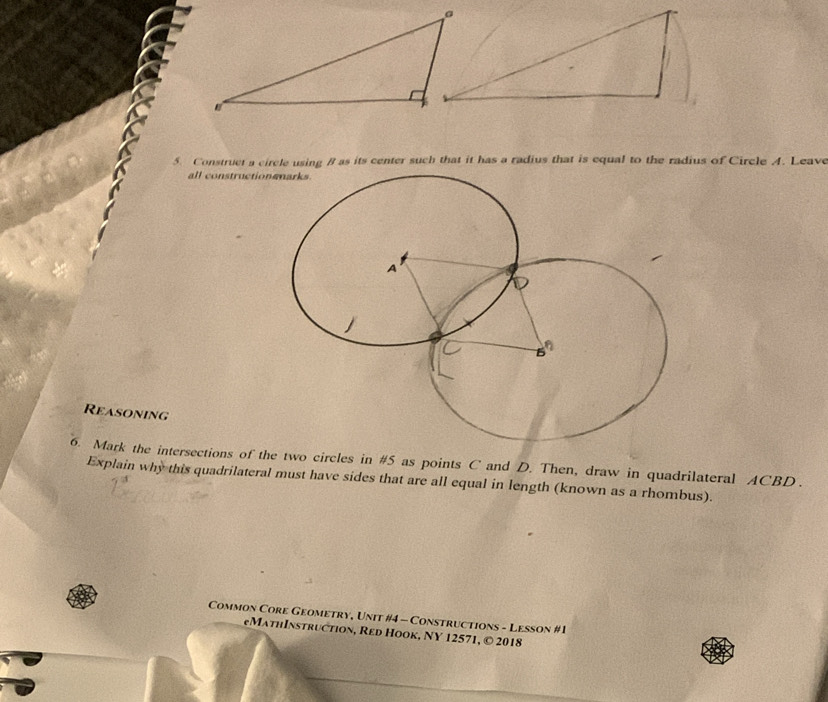 Construct a circle using B as its center such that it has a radius that is equal to the radius of Circle A. Leave 
all constructio 
Reasoning 
6. Mark the intersections of the two circles in #5 as points C and D. Then, draw in quadrilateral ACBD. 
Explain why this quadrilateral must have sides that are all equal in length (known as a rhombus). 
Common Core Geometry, Unit #4 - Constructions - Lesson #1 
eMathInstruction, Red Hook, NY 12571, © 2018