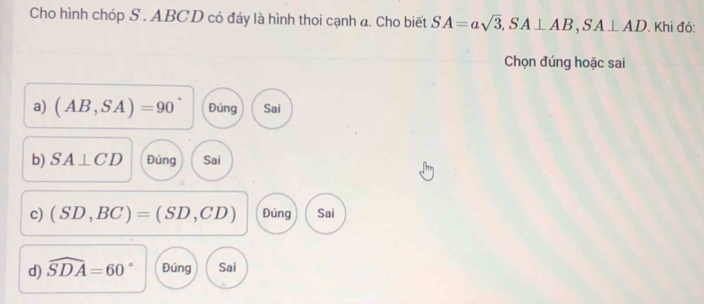 Cho hình chóp S . ABCD có đáy là hình thoi cạnh a. Cho biết SA=asqrt(3), SA⊥ AB, SA⊥ AD. Khi đó:
Chọn đúng hoặc sai
a) (AB,SA)=90° Đúng Sai
b) SA⊥ CD Đúng Sai
c) (SD,BC)=(SD,CD) Đúng Sai
d) widehat SDA=60° Đúng Sai