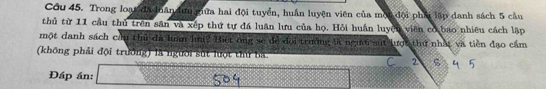 Trong loạt đã luân lữu giữa hai đội tuyển, huấn luyện viên của một đội phải lập danh sách 5 cầu 
thủ từ 11 cầu thủ trên sân và xếp thứ tự đá luân lưu của họ. Hỏi huấn luyện viên cơ bao nhiêu cách lập 
một danh sách cầu thủ đá luân lưu? Biết ông sẽ để đội trưởng là người sút lượt thứ nhật và tiền đạo cấm 
(không phải đội trưởng) là người sút lưột thứ bả. 
C 2 ς 
Đáp án: