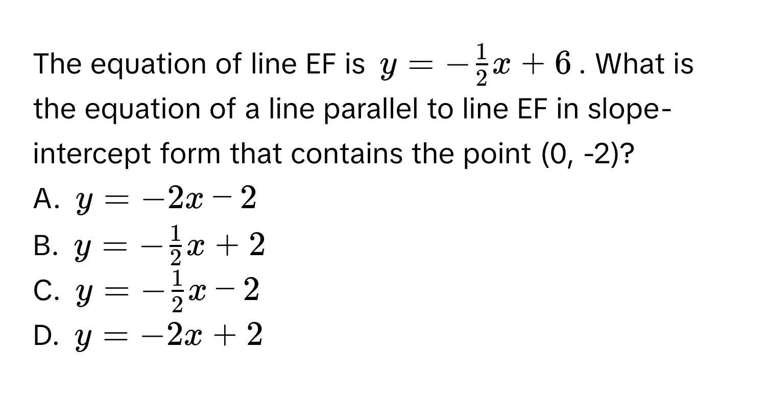 The equation of line EF is $y = - 1/2 x + 6$. What is the equation of a line parallel to line EF in slope-intercept form that contains the point (0, -2)?
A. $y = -2x - 2$
B. $y = - 1/2 x + 2$
C. $y = - 1/2 x - 2$
D. $y = -2x + 2$