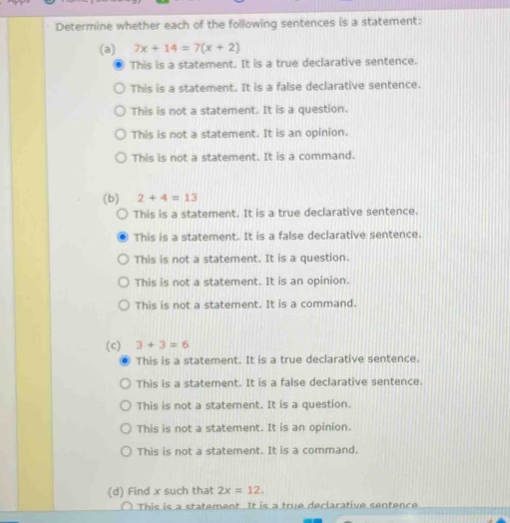 Determine whether each of the following sentences is a statement:
(a) 7x+14=7(x+2)
This is a statement. It is a true declarative sentence.
This is a statement. It is a false declarative sentence.
This is not a statement. It is a question.
This is not a statement. It is an opinion.
This is not a statement. It is a command.
(b) 2+4=13
This is a statement. It is a true declarative sentence.
This is a statement. It is a false declarative sentence.
This is not a statement. It is a question.
This is not a statement. It is an opinion.
This is not a statement. It is a command.
(c) 3+3=6
This is a statement. It is a true declarative sentence.
This is a statement. It is a false declarative sentence.
This is not a statement. It is a question.
This is not a statement. It is an opinion.
This is not a statement. It is a command.
(d) Find x such that 2x=12. 
This is a statement. It is a true declarative sentence