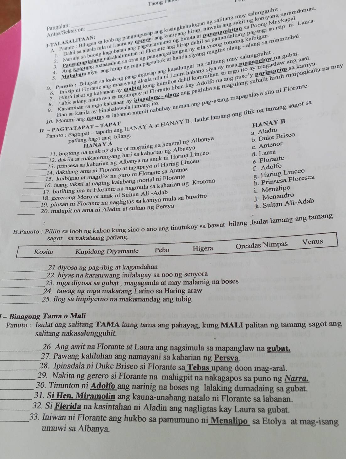 Taong Pan
Pangalan:
A. Panuto : Bilugan sa loob ng pangungusap ang kasingkahulugan ng salitang may salungguhit
Antas/Seksiyon:
Dahil sa alaala nila ni Laura ay napawi ang kaniyang hirap, nawala ang sakit ng kaniyang naramdaman
2. Narinig sa buong kagubatan ang pagsusumamo ng binata at pananambitan sa Poong Maykapa
1-TALASALITAAN:
. Pansamantalang nakakalimutan ni Florante ang hirap dahil sa panandaliang pagsagi sa isip ni Laura
4. Ang katotong maaasahan sa oras ng pangangailangan ay sila yaong totoong kaibigan
5. Mababata niya ang hirap ng mga pagsubok at handa siyang magtiis alang --alang sa minamahal
B. Panuto : Bilugan sa loob ng pangungusap ang kasalungat ng salitang may salungguhit
6. Iniisip ni Florante ang masayang alaala nila ni Laura habang siya ay nasa mapanglaw na gubat
7. Hindi lahat ng kabataan ay mabini kung kumilos dahil karamihan sa mga ito ay magaslaw ang asal
s. Labis silang natutuwa sa tagumpay ni Florante liban kay Adolfo na ang puso’y narimarim sa kaniya
9. Karamihan sa mga kabataan ay jsinaalang-alang ang pagluha ng magulang subalit hindi maipagkaila na may
10. Marami ang nautas sa labanan ngunit nabuhay naman ang pag-asang mapapalaya sila ni Florante
iilan sa kanila ay binabalewala lamang ito.
Panuto : Pagtapat - tapatin ang HANAY A at HANAY B . Isulat lamang ang titik ng tamang sagot sa
II - PAGTATAPAT - TAPAT
HANAY B
a. Aladin
patlang bago ang bilang.
HANAY A
c. Antenor
11. bugtong na anak ng duke at magiting na heneral ng Albanya
b. Duke Briseo
12. dakila at makatarungang hari sa kaharian ng Albanya
e. Florante
13. prinsesa sa kaharian ng Albanya na anak ni Haring Linceo
_14. dakilang ama ni Florante at tagapayo ni Haring Linceo d. Laura
f. Adolfo
15. kaibigan at magiliw na guro ni Florante sa Atenas
_16. isang taksil at naging kalabang mortal ni Florante
g. Haring Linceo
17. butihing ina ni Florante na nagmula sa kaharian ng Krotona
_19. pinsan ni Florante na nagligtas sa kaniya mula sa buwitre i. Menalipo h. Prinsesa Floresca
18. gererong Moro at anak ni Sultan Ali -Adab
j. Menandro
_20. malupit na ama ni Aladin at sultan ng Persya
k. Sultan Ali-Adab
_
B.Panuto : Piliin sa loob ng kahon kung sino o ano ang tinutukoy sa bawat bilang .Isulat lamang ang tamang
sagot sa nakalaang patlang.
Kosito Kupidong Diyamante Pebo Higera Oreadas Nimpas Venus
_21 diyosa ng pag-ibig at kagandahan
_
22. hiyas na karaniwang inilalagay sa noo ng senyora
_23. mga diyosa sa gubat , magaganda at may malamig na boses 
_
24. tawag ng mga makatang Latino sa Haring araw
_25. ilog sa impiyerno na makamandag ang tubig
- Binagong Tama o Mali
Panuto : Isulat ang salitang TAMA kung tama ang pahayag, kung MALI palitan ng tamang sagot ang
salitang nakasalungguhit.
_26 Ang awit na Florante at Laura ang nagsimula sa mapanglaw na gubat.
_27. Pawang kaliluhan ang namayani sa kaharian ng Persya.
_28. Ipinadala ni Duke Briseo si Florante sa Tebas upang doon mag-aral.
_29. Nakita ng gerero si Florante na mahigpit na nakagapos sa puno ng Narra.
_30. Tinunton ni Adolfo_ang narinig na boses ng lalaking dumadaing sa gubat.
_31. Si Hen. Miramolin ang kauna-unahang natalo ni Florante sa labanan.
_32. Si Flerida na kasintahan ni Aladin ang nagligtas kay Laura sa gubat.
_33. Iniwan ni Florante ang hukbo sa pamumuno ni Menalipo sa Etolya at mag-isang
umuwi sa Albanya.