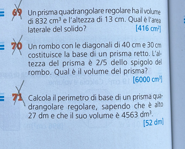 Un prisma quadrangolare regolare ha il volume 
di 832cm^3 e l’altezza di 13 cm. Qual è l’area 
laterale del solido? [416cm^2]
70 Un rombo con le diagonali di 40 cm e 30 cm
costituisce la base di un prisma retto. L’al- 
tezza del prisma è 2/5 dello spigolo del 
rombo. Qual è il volume del prisma?
[6000cm^3]
71 Calcola il perimetro di base di un prisma qua- 
drangolare regolare, sapendo che è alto
27 dm e che il suo volume è 4563dm^3.
[52 dm]