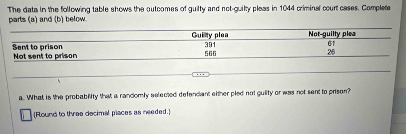 The data in the following table shows the outcomes of guilty and not-guilty pleas in 1044 criminal court cases. Complete 
parts (a) and (b) below. 
a. What is the probability that a randomly selected defendant either pled not guilty or was not sent to prison? 
(Round to three decimal places as needed.)