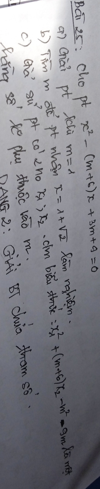 Bái 25: cho pt x^2-(m+6)x+3m+9=0
() Chài pt fclù m=lambda Xū met 
b) Tin m de pt whán x=1+sqrt(2) fam nghiem. 
c) cà 8u^2 p co'2no x? x_2 cim biǎi th: x^2_-1+(m+6)x_2-m^2-9m
hang se' ke phu thóc vao m. 
DANS 2: Gii BT Chia tham s6.