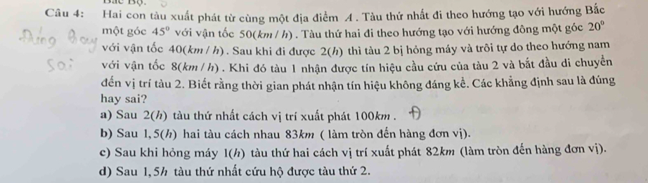 Hai con tàu xuất phát từ cùng một địa điểm A . Tàu thứ nhất đi theo hướng tạo với hướng Bắc
một góc 45° với vận tốc 50(km / h) . Tàu thứ hai đi theo hướng tạo với hướng đông một góc 20°
với vận tốc 40(km / h) . Sau khi đi được 2(h) thì tàu 2 bị hỏng máy và trôi tự do theo hướng nam
với vận tốc 8(km/ h) . Khi đó tàu 1 nhận được tín hiệu cầu cứu của tàu 2 và bắt đầu di chuyền
đến vị trí tàu 2. Biết rằng thời gian phát nhận tín hiệu không đáng kể. Các khẳng định sau là đúng
hay sai?
a) Sau 2(h) tàu thứ nhất cách vị trí xuất phát 100km.
b) Sau 1,5(h) hai tàu cách nhau 83km ( làm tròn đến hàng đơn vị).
c) Sau khi hỏng máy l(h) tàu thứ hai cách vị trí xuất phát 82km (làm tròn đến hàng đơn vị).
d) Sau 1,5h tàu thứ nhất cứu hộ được tàu thứ 2.