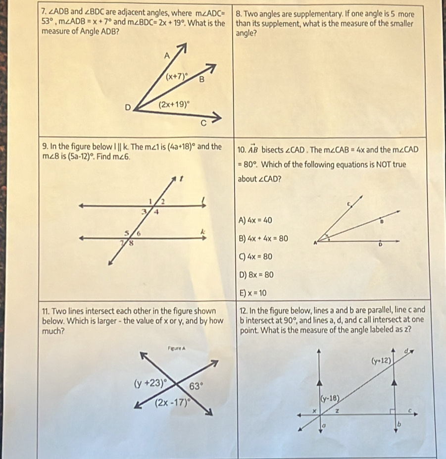 ∠ ADB and ∠ BDC are adjacent angles, where m∠ ADC= 8. Two angles are supplementary. If one angle is 5 more
53°,m∠ ADB=x+7° and m∠ BDC=2x+19°. What is the than its supplement, what is the measure of the smaller
measure of Angle ADB? angle?
9. In the figure below l||k The m∠ 1 is (4a+18)^circ  and the 10. vector AB bisects ∠ CAD. The m∠ CAB=4x and the m∠ CAD
m∠ 8 is (5a-12)^circ . Find m∠ 6.
=80°. Which of the following equations is NOT true
about ∠ CAD ?
A) 4x=40
B) 4x+4x=80
C 4x=80
D) 8x=80
E) x=10
11. Two lines intersect each other in the figure shown 12. In the figure below, lines a and b are parallel, line c and
below. Which is larger - the value of x or y, and by how b intersect at 90° , and lines a, d, and c all intersect at one
much? point. What is the measure of the angle labeled as z?