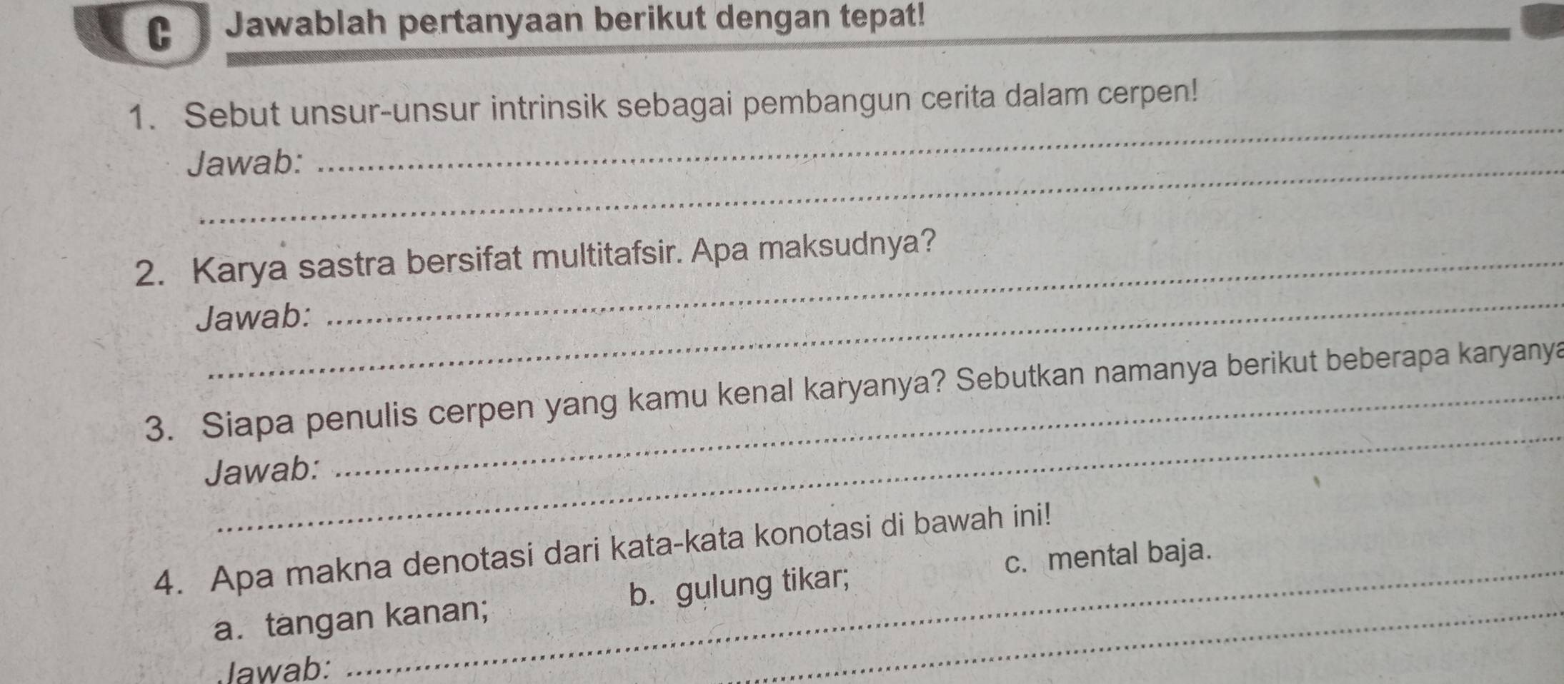 Jawablah pertanyaan berikut dengan tepat!
_
1. Sebut unsur-unsur intrinsik sebagai pembangun cerita dalam cerpen!
Jawab:
_
2. Karya sastra bersifat multitafsir. Apa maksudnya?
Jawab:
_
3. Siapa penulis cerpen yang kamu kenal karyanya? Sebutkan namanya berikut beberapa karyanya
Jawab:
_
4. Apa makna denotasi dari kata-kata konotasi di bawah ini!
c. mental baja.
a. tangan kanan; b. gulung tikar;
Jawab: