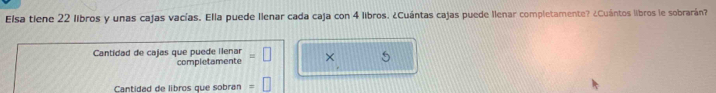 Elsa tiene 22 libros y unas cajas vacías. Ella puede llenar cada caja con 4 libros. ¿Cuántas cajas puede llenar completamente? ¿Cuántos libros le sobrarán? 
Cantidad de cajas que puede llenar = × 5
completamente 
Cantidad de libros que sobran frac 4,_ 