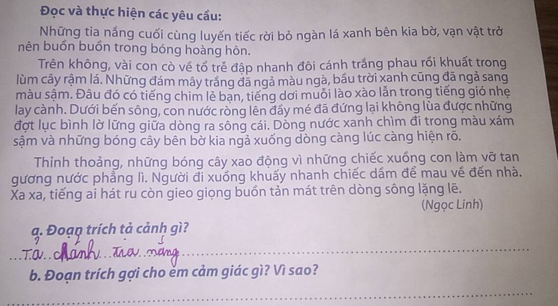 Đọc và thực hiện các yêu cầu: 
Những tia nắng cuối cùng luyến tiếc rời bỏ ngàn lá xanh bên kia bờ, vạn vật trở 
bên buồn buồn trong bóng hoàng hôn. 
Trên không, vài con cò về tổ trẻ đập nhanh đôi cánh trắng phau rồi khuất trong 
lùm cây rậm lá. Những đám mây trắng đã ngả màu ngà, bầu trời xanh cũng đã ngả sang 
màu sậm. Đâu đó có tiếng chim lẻ bạn, tiếng dơi muỗi lào xào lẫn trong tiếng gió nhẹ 
lay cành. Dưới bến sông, con nước ròng lên đầy mé đã đứng lại không lùa được những 
đợt lục bình lờ lững giữa dòng ra sông cái. Dỗng nước xanh chìm đi trong màu xám 
sậm và những bóng cây bên bờ kia ngả xuống dòng càng lúc càng hiện rõ. 
Thỉnh thoảng, những bóng cây xao động vì những chiếc xuồng con làm vỡ tan 
gương nước phẳng lì. Người đi xuồng khuấy nhanh chiếc dầm để mau về đến nhà. 
Xa xa, tiếng ai hát ru còn gieo giọng buồn tản mát trên dòng sông lặng lẽ. 
(Ngọc Linh) 
ạ. Đoạp trích tả cảnh gì? 
T.OV. . c 
_ 
b. Đoạn trích gợi cho ẻm cảm giác gì? Vì sao? 
_