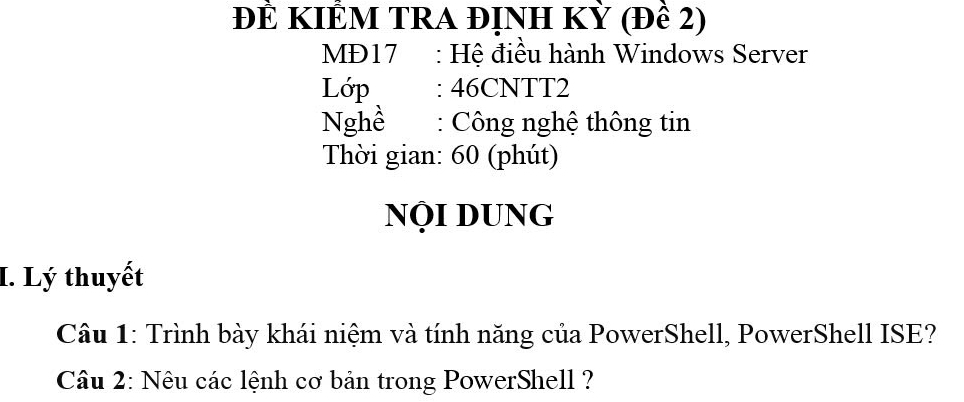 ĐÊ KIÊM TRA đỊNH KỲ (Đề 2) 
MD17 : Hệ điều hành Windows Server 
Lớp : 46CNTT2 
Nghề : Công nghệ thông tin 
Thời gian: 60 (phút) 
NỌi DUNg 
I. Lý thuyết 
Câu 1: Trình bày khái niệm và tính năng của PowerShell, PowerShell ISE? 
Câu 2: Nêu các lệnh cơ bản trong PowerShell ?