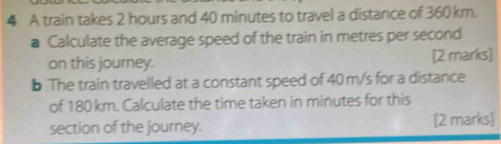 A train takes 2 hours and 40 minutes to travel a distance of 360 km. 
a Calculate the average speed of the train in metres per second
on this journey. [2 marks] 
b The train travelled at a constant speed of 40 m/s for a distance 
of 180 km. Calculate the time taken in minutes for this 
section of the journey. [2 marks]