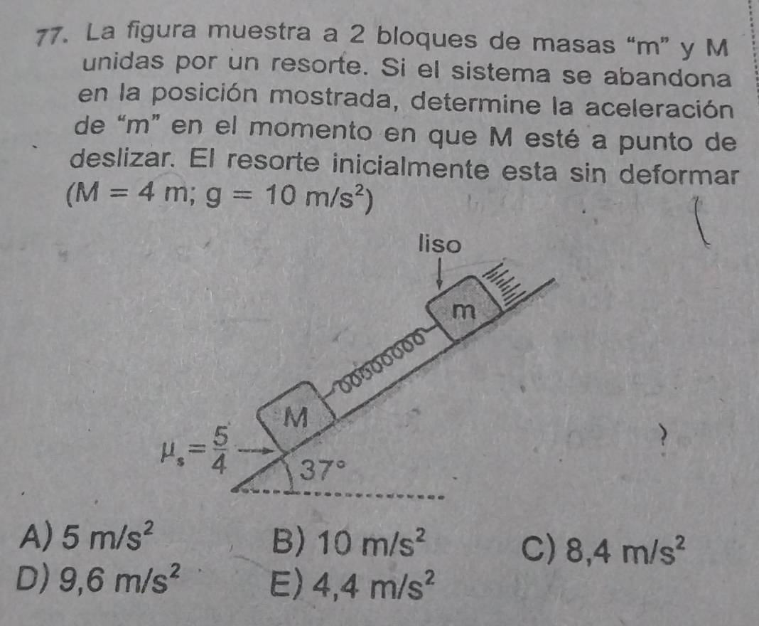 La figura muestra a 2 bloques de masas “m” y M
unidas por un resorte. Si el sistema se abandona
en la posición mostrada, determine la aceleración
de “m” en el momento en que M esté a punto de
deslizar. El resorte inicialmente esta sin deformar
(M=4m;g=10m/s^2)
A) 5m/s^2 B) 10m/s^2
C) 8,4m/s^2
D) 9,6m/s^2 E) 4,4m/s^2