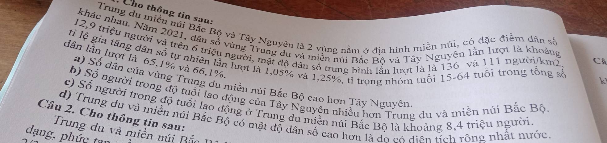 Cho thông tin sau: 
Trung du miền núi Bắc Bộ và Tây Nguyên là 2 vùng nằm ở địa hình miền núi, có đặc điểm dân số 
khác nhau. Năm 2021, dân số vùng Trung du và miền núi Bắc Bộ và Tây Nguyên lần lượt là khoảng
12, 9 triệu người và trên 6 triệu người, mật độ dân số trung bình lẫn lượt là là 136 và 111 người /km2, 
tỉ lệ gia tăng dân số tự nhiên lần lượt là 1,05% và 1,25%, tỉ trọng nhóm tuổi 15-64 tuổi trong tổng số 
dân lần lượt là 65, 1% và 66, 1%. 
Câ 
k 
a) Số dân của vùng Trung du miền núi Bắc Bộ cao hơn Tây Nguyên 
b) Số người trong độ tuổi lao động của Tây Nguyện nhiều hơn Trung du và miền núi Bắc Bộ 
c) Số người trong độ tuổi lao động ở Trung du miền núi Bắc Bộ là khoảng 8, 4 triệu người 
Câu 2. Cho thông tin sau: 
d) Trung du và miền núi Bắc Bộ có mật độ dân số cao hơn là do có diện tích rông nhất nước. 
Trung du và miền núi Bắc 
dạng, phức tan