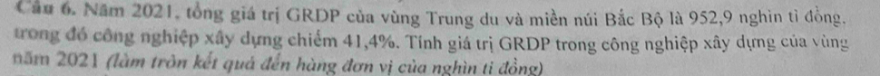 Cầu 6. Năm 2021, tổng giá trị GRDP của vùng Trung du và miền núi Bắc Bộ là 952, 9 nghìn tỉ đồng, 
trong đó công nghiệp xây dựng chiếm 41, 4%. Tính giá trị GRDP trong công nghiệp xây dựng của vùng 
năm 2021 (làm trôn kết quá đến hàng đơn vị của nghìn ti đồng)