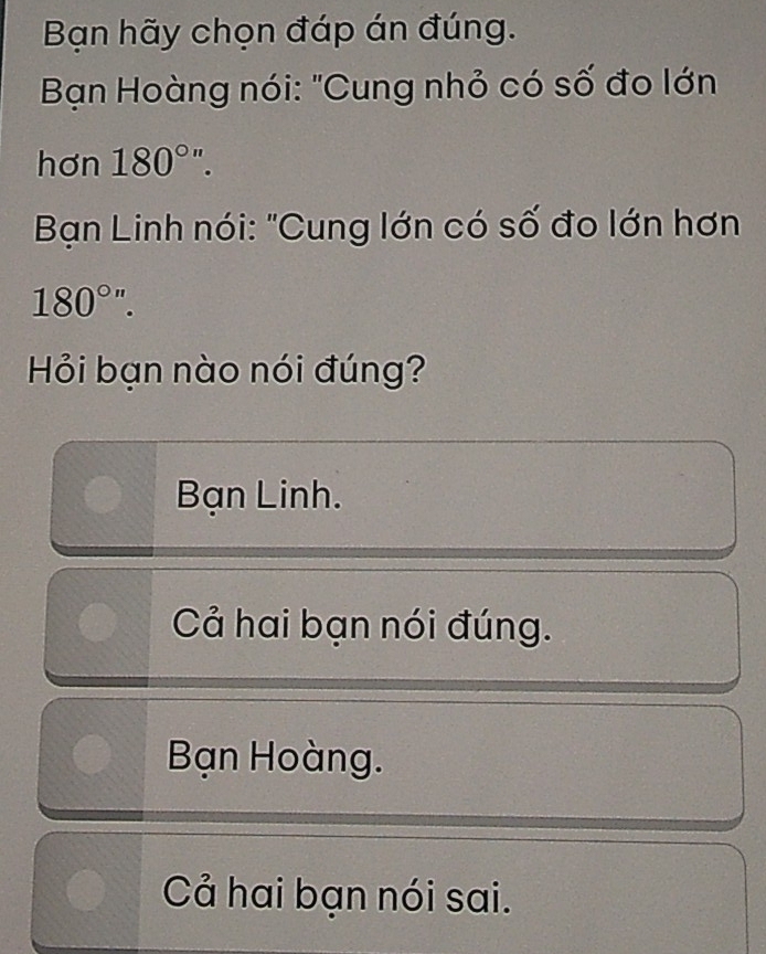 Bạn hãy chọn đáp án đúng.
* Bạn Hoàng nói: "Cung nhỏ có số đo lớn
hơn 180°''. 
* Bạn Linh nói: "Cung lớn có số đo lớn hơn
180°''. 
Hỏi bạn nào nói đúng?
Bạn Linh.
Cả hai bạn nói đúng.
Bạn Hoàng.
Cả hai bạn nói sai.