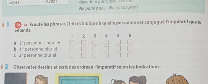 Soyez ! Ayez ! davanti e pas dopo il verbo.
Ne parle pas ! Ne parlez pas !
1 G D 173 Écoute les phrases (1-6) et indique à quelle personne est conjugué l'impératif que tu
entends.
1 2 3 4 5 6
a 2^e personne singulier
b 1^(re) personne pluriel
C 2^e personne pluriel
: 2 Observe les dessins et écris des ordres à l’impératif selon les indications.