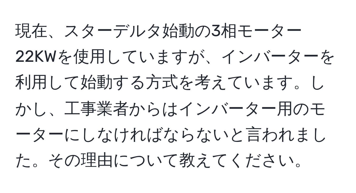 現在、スターデルタ始動の3相モーター22KWを使用していますが、インバーターを利用して始動する方式を考えています。しかし、工事業者からはインバーター用のモーターにしなければならないと言われました。その理由について教えてください。
