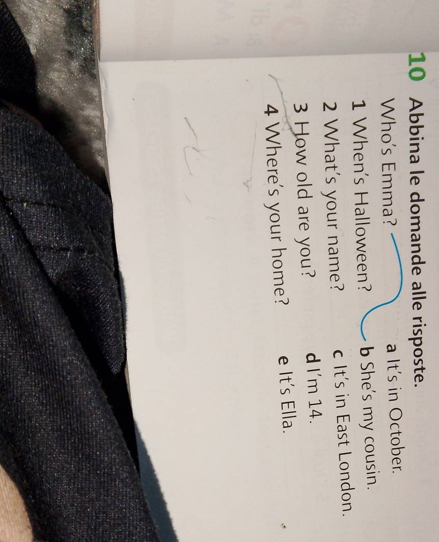 Abbina le domande alle risposte.
Who's Emma? a It's in October.
1 When's Halloween? b She's my cousin.
2 What's your name? c It's in East London.
How old are you? d I'm 14.
4 Where's your home? e It's Ella.