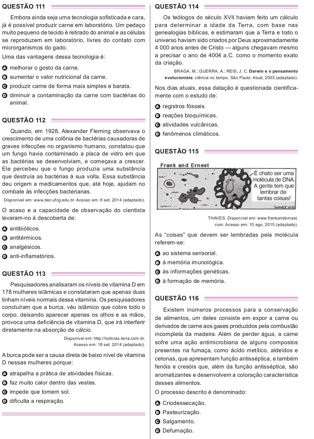 Embora ainda seja uma tecnologia sofisticada e cara, Os teólogos do século XVII haviam feito um cálculo
já é possível produzir carne em laboratório. Um pedaço para determinar a idade da Terra, com base nas
muito pequeno de tecido é retirado do animal e as células genealogias bíblicas, e estimaram que a Terra e todo o
se reproduzem em laboratório, livres do contato com universo haviam sido criados por Deus aproximadamente
microrganismos do gado. 4 000 anos antes de Cristo — alguns chegavam mesmo
Uma das vantagens dessa tecnologia é: a precisar o ano de 4004 a.C. como o momento exato
da criação.
A melhorar o gosto da carne.
BRAGA, M.; GUERRA, A.; REIS, J. C. Darwin e o pensamento
é aumentar o valor nutricional da carne. evolucionista: ciência no tempo. São Paulo: Atual, 2003 (adaptado).
O produzir carne de forma mais simples e barata. Nos dias atuais, essa datação é questionada cientifica-
O diminuir a contaminação da carne com bactérias do mente com o estudo de:
animal.
registros fósseis.
O reações bioquímicas.
QUESTÃO 112
atividades vulcânicas.
Quando, em 1928, Alexander Fleming observava o fenômenos climáticos.
crescimento de uma colônia de bactérias causadoras de
graves infecções no organismo humano, constatou que
um fungo havia contaminado a placa de vidro em que QUESTÃO 115
as bactérias se desenvolviam, e começava a crescer.
Ele percebeu que o fungo produzia uma substância 
que destruía as bactérias à sua volta. Essa substância
deu origem a medicamentos que, até hoje, ajudam no
combate às infecções bacterianas.
Disponível em: www.dec.ufcg.edu.br. Acesso em: 8 set. 2014 (adaptado). 
O acaso e a capacidade de observação do cientista
levaram-no à descoberta de: THAVES. Disponível em: www.frankanderest.
com. Acesso em: 10 ago. 2015 (adaptado).
A antibióticos.
O antitérmicos. As “coisas” que devem ser lembradas pela molécula
referem-se:
O analgésicos.
A
O anti-inflamatórios. ao sistema sensorial.
O à memória imunológica.
QUESTÃO 113 O às informações genéticas.
Pesquisadores analisaram os níveis de vitamina D em O à formação de memória.
178 mulheres islâmicas e constataram que apenas duas
tinham níveis normais dessa vitamina. Os pesquisadores QUESTÃO 116
concluíram que a burca, véu islâmico que cobre todo o Existem inúmeros processos para a conservação
corpo, deixando aparecer apenas os olhos e as mãos, de alimentos, um deles consiste em expor a carne ou
provoca uma deficiência de vitamina D, que irá interferir derivados de carne aos gases produzidos pela combustão
diretamente na absorção de cálcio.
incompleta da madeira. Além de perder água, a carne
Disponível em: http://noticias.terra.com.br. sofre uma ação antimicrobiana de alguns compostos
Acesso em: 18 set. 2014 (adaptado).
presentes na fumaça, como ácido metílico, aldeídos e
A burca pode ser a causa direta de baixo nível de vitamina cetonas, que apresentam função antisséptica, e também
D nessas mulheres porque:
fenóis e cresóis que, além da função antisséptica, são
atrapalha a prática de atividades físicas. aromatizantes e desenvolvem a coloração característica
B faz muito calor dentro das vestes. desses alimentos.
C impede que tomem sol. processo descrito é denominado:
  
D dificulta a respiração. Criodessecação.
Pasteurização.
Salgamento.
De fumação.