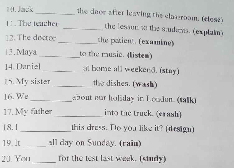 Jack 
_the door after leaving the classroom. (close) 
11. The teacher 
_the lesson to the students. (explain) 
12. The doctor _the patient. (examine) 
13. Maya _to the music. (listen) 
14. Daniel _at home all weekend. (stay) 
15. My sister _the dishes. (wash) 
16. We _about our holiday in London. (talk) 
17. My father _into the truck. (crash) 
18.I _this dress. Do you like it? (design) 
19. It _all day on Sunday. (rain) 
20. You _for the test last week. (study)