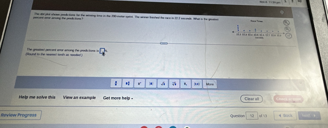 Nov 4 1 5 
The dot plot shows predictions for the winning time in the 200-meter sprint. The winner finished the race in 22.2 seconds. What is the greatest 
percent error among the predictions? 
. ',, 
The greatest percent error among the predictions is 
(Round to the nearest tenth as needed.) 
I |■| √ ". (8,8) More 
Help me solve this View an example Get more help - Clear all Check ane 
Review Progress Question 12 of 13 4 Back Next