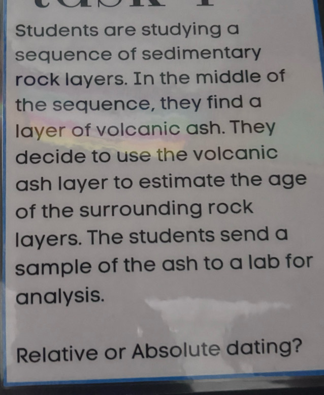 Students are studying a 
sequence of sedimentary 
rock layers. In the middle of 
the sequence, they find a 
layer of volcanic ash. They 
decide to use the volcanic 
ash layer to estimate the age 
of the surrounding rock 
layers. The students send a 
sample of the ash to a lab for 
analysis. 
Relative or Absolute dating?