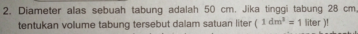 Diameter alas sebuah tabung adalah 50 cm. Jika tinggi tabung 28 cm, 
tentukan volume tabung tersebut dalam satuan liter (1dm^3=1liter)!