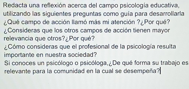 Redacta una reflexión acerca del campo psicología educativa, 
utilizando las siguientes preguntas como guía para desarrollarla 
¿Qué campo de acción llamó más mi atención ?¿Por qué? 
¿Consideras que los otros campos de acción tienen mayor 
relevancia que otros?¿Por qué? 
¿Cómo consideras que el profesional de la psicología resulta 
importante en nuestra sociedad? 
Si conoces un psicólogo o psicóloga,¿De qué forma su trabajo es 
relevante para la comunidad en la cual se desempeña?