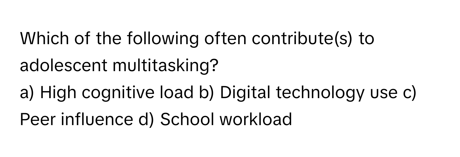 Which of the following often contribute(s) to adolescent multitasking?
a) High cognitive load b) Digital technology use c) Peer influence d) School workload