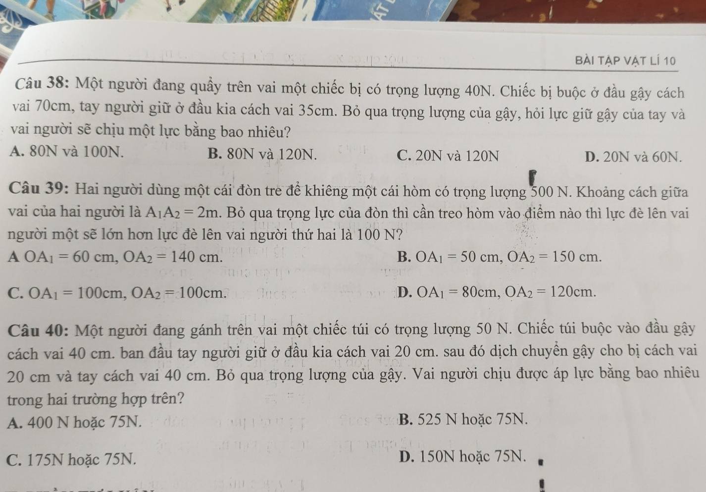 bài tập vật lí 10
Câu 38: Một người đang quầy trên vai một chiếc bị có trọng lượng 40N. Chiếc bị buộc ở đầu gậy cách
vai 70cm, tay người giữ ở đầu kia cách vai 35cm. Bỏ qua trọng lượng của gậy, hỏi lực giữ gậy của tay và
vai người sẽ chịu một lực bằng bao nhiêu?
A. 80N và 100N. B. 80N và 120N. C. 20N và 120N D. 20N và 60N.
Câu 39: Hai người dùng một cái đòn tre để khiêng một cái hòm có trọng lượng 500 N. Khoảng cách giữa
vai của hai người là A_1A_2=2m. Bỏ qua trọng lực của đòn thì cần treo hòm vào điểm nào thì lực đè lên vai
người một sẽ lớn hơn lực đè lên vai người thứ hai là 100 N?
AOA_1=60cm,OA_2=140cm.
B. OA_1=50cm,OA_2=150cm.
C. OA_1=100cm,OA_2=100cm. D. OA_1=80cm,OA_2=120cm.
Câu 40: Một người đang gánh trên vai một chiếc túi có trọng lượng 50 N. Chiếc túi buộc vào đầu gậy
cách vai 40 cm. ban đầu tay người giữ ở đầu kia cách vai 20 cm. sau đó dịch chuyển gậy cho bị cách vai
20 cm và tay cách vai 40 cm. Bỏ qua trọng lượng của gậy. Vai người chịu được áp lực bằng bao nhiêu
trong hai trường hợp trên?
A. 400 N hoặc 75N. B. 525 N hoặc 75N.
C. 175N hoặc 75N. D. 150N hoặc 75N.