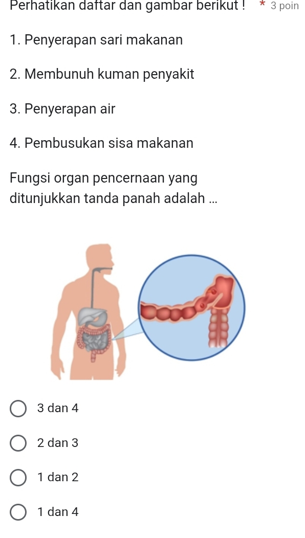 Perhatikan daftar dan gambar berikut ! * 3 poin
1. Penyerapan sari makanan
2. Membunuh kuman penyakit
3. Penyerapan air
4. Pembusukan sisa makanan
Fungsi organ pencernaan yang
ditunjukkan tanda panah adalah ...
3 dan 4
2 dan 3
1 dan 2
1 dan 4