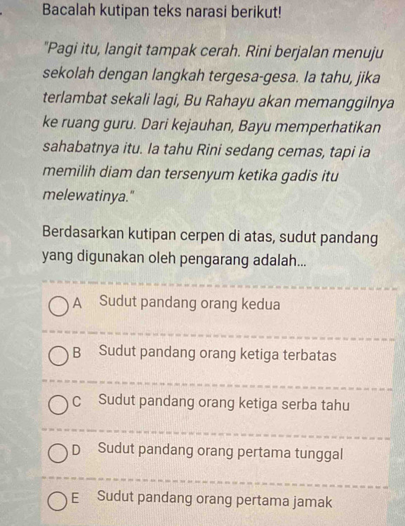 Bacalah kutipan teks narasi berikut!
"Pagi itu, langit tampak cerah. Rini berjalan menuju
sekolah dengan langkah tergesa-gesa. Ia tahu, jika
terlambat sekali lagi, Bu Rahayu akan memanggilnya
ke ruang guru. Dari kejauhan, Bayu memperhatikan
sahabatnya itu. Ia tahu Rini sedang cemas, tapi ia
memilih diam dan tersenyum ketika gadis itu
melewatinya."
Berdasarkan kutipan cerpen di atas, sudut pandang
yang digunakan oleh pengarang adalah...
A Sudut pandang orang kedua
B Sudut pandang orang ketiga terbatas
C Sudut pandang orang ketiga serba tahu
D Sudut pandang orang pertama tunggal
E Sudut pandang orang pertama jamak